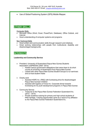 1/34 Warren St., St Lucia, 4067 QLD, Australia
Mob: 0403 405 611 Email: wangian.manihia@yahoo.com
Private & Confidential 5 18/06/2016
 Use of Global Positioning System (GPS) Mobile Mapper.
OTHER SKILLS
Computer Skills
 Microsoft Office (Word, Excel, PowerPoint, Database), Office Outlook, and
Internet.
 Good understanding of computer systems and programs
Non Technical Skills
 Good written and communication skills through research and initiatives.
 Great working relationships with people from multicultural, disability and
disadvantaged backgrounds.
INTERESTS
Leadership and Community Service
 President, University of Queensland Papua New Guinea Students
Association (UQPNGSA) (2007 -2012)
o Hosted various government delegations that came down to do short
course at University of Queensland from Papua New Guinea
o Liaised with other Papua New Guinea Student Groups to run seminars
and co-host student meets
 Charity work
o Assisted HOPE Inc. (PNG) with fundraising drive for disadvantaged
Papua New Guinean Children
o Assisted with logistics of Voice Inc. Corporate dinner towards
fundraising for its youth development programs in Papua New Guinea
 Community Service
o Treasurer to the Papua New Guinea Federation Queensland Inc.
(2012 – 2014)
o Private academic tutoring for primary and high school students of
PNG heritage. Tutoring opportunities came as a result of my affiliation
to the Papua New Guinea Federation Queensland Inc.
 