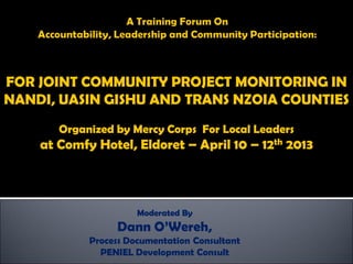 FOR JOINT COMMUNITY PROJECT MONITORING IN
NANDI, UASIN GISHU AND TRANS NZOIA COUNTIES
Organized by Mercy Corps For Local Leaders
at Comfy Hotel, Eldoret – April 10 – 12th 2013
Moderated By
Dann O’Wereh,
Process Documentation Consultant
PENIEL Development Consult
 