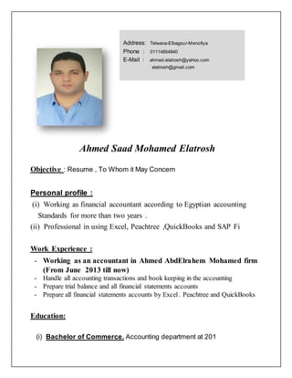 Ahmed Saad Mohamed Elatrosh
Objective : Resume , To Whom it May Concern
Personal profile :
(i) Working as financial accountant according to Egyptian accounting
Standards for more than two years .
(ii) Professional in using Excel, Peachtree ,QuickBooks and SAP Fi
Work Experience :
- Working as an accountant in Ahmed AbdElrahem Mohamed firm
(From June 2013 till now)
- Handle all accounting transactions and book keeping in the accounting
- Prepare trial balance and all financial statements accounts
- Prepare all financial statements accounts by Excel . Peachtree and QuickBooks
Education:
(i) Bachelor of Commerce. Accounting department at 201
Address: Telwana-Elbagour-Menofiya
Phone : 01114854840
E-Mail : ahmed.elatrosh@yahoo.com
elatrosh@gmail.com
 