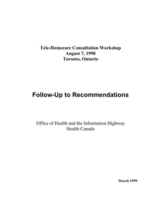 Tele-Homecare Consultation Workshop
August 7, 1998
Toronto, Ontario
Follow-Up to Recommendations
Office of Health and the Information Highway
Health Canada
March 1999
 