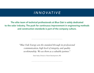 The elite team of technical professionals at Blue Oak is solely dedicated
to the solar industry. The push for continuous improvement in engineering methods
and construction standards is part of the company culture.
I N N O V AT I V E
“Blue Oak Energy sets the standard through its professional
communication, high level of integrity, and quality
workmanship. We see them as a valuable partner.”
Dean Iwata, Director of Store Development, REI
 