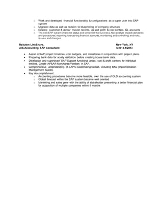 o Work and developed financial functionality & configurations as a super user into SAP
system
o Migrated data as well as revision to blueprinting of company structure
o Develop customer & vendor master records, as well profit & cost centers, GL accounts
o The new ERP system improved status and contentof the business.Also analyze projectstandards
and procedures;reporting; forecasting financial accounts, monitoring,and controlling;and risks,
issues,and changes.
Rakuten LinkShare, New York, NY
AIS/Accounting SAP Consultant 5/2012-5/2013
 Assist in SAP project timelines, cost budgets, and milestones in conjunction with project plans.
 Preparing bank data for acuity validation before creating house bank data.
 Developed and supervised SAP Support functional areas, cost & profit centers for individual
entities. Create AP&AR Merchants/Vendors in SAP.
 Comprehensive understanding of SAP's customizing toolset, including IMG (Implementation
Management Guide).
 Key Accomplishment:
o Accounting procedures become more feasible, over the use of OLD accounting system
o Global forecast within the SAP system became well oriented
o Marketing and sales grew with the ability of stakeholder presenting a better financial plan
for acquisition of multiple companies within 6 months
 