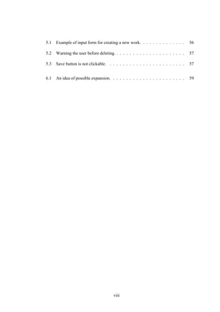5.1 Example of input form for creating a new work. . . . . . . . . . . . . . 56
5.2 Warning the user before deleting. . . . . . . . . . . . . . . . . . . . . . 57
5.3 Save button is not clickable. . . . . . . . . . . . . . . . . . . . . . . . 57
6.1 An idea of possible expansion. . . . . . . . . . . . . . . . . . . . . . . 59
viii
 
