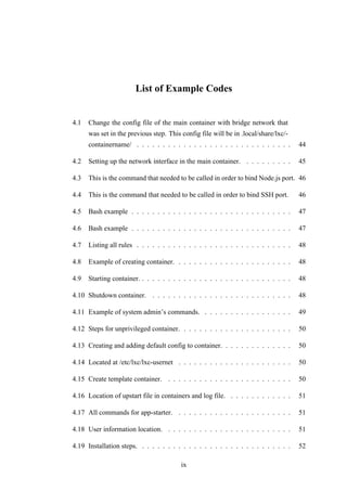 List of Example Codes
4.1 Change the config file of the main container with bridge network that
was set in the previous step. This config file will be in .local/share/lxc/-
containername/ . . . . . . . . . . . . . . . . . . . . . . . . . . . . . . 44
4.2 Setting up the network interface in the main container. . . . . . . . . . 45
4.3 This is the command that needed to be called in order to bind Node.js port. 46
4.4 This is the command that needed to be called in order to bind SSH port. 46
4.5 Bash example . . . . . . . . . . . . . . . . . . . . . . . . . . . . . . . 47
4.6 Bash example . . . . . . . . . . . . . . . . . . . . . . . . . . . . . . . 47
4.7 Listing all rules . . . . . . . . . . . . . . . . . . . . . . . . . . . . . . 48
4.8 Example of creating container. . . . . . . . . . . . . . . . . . . . . . . 48
4.9 Starting container. . . . . . . . . . . . . . . . . . . . . . . . . . . . . . 48
4.10 Shutdown container. . . . . . . . . . . . . . . . . . . . . . . . . . . . 48
4.11 Example of system admin’s commands. . . . . . . . . . . . . . . . . . 49
4.12 Steps for unprivileged container. . . . . . . . . . . . . . . . . . . . . . 50
4.13 Creating and adding default config to container. . . . . . . . . . . . . . 50
4.14 Located at /etc/lxc/lxc-usernet . . . . . . . . . . . . . . . . . . . . . . 50
4.15 Create template container. . . . . . . . . . . . . . . . . . . . . . . . . 50
4.16 Location of upstart file in containers and log file. . . . . . . . . . . . . 51
4.17 All commands for app-starter. . . . . . . . . . . . . . . . . . . . . . . 51
4.18 User information location. . . . . . . . . . . . . . . . . . . . . . . . . 51
4.19 Installation steps. . . . . . . . . . . . . . . . . . . . . . . . . . . . . . 52
ix
 