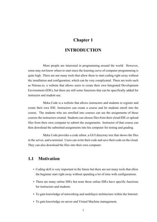 Chapter 1
INTRODUCTION
More people are interested in programming around the world. However,
some may not know where to start since the learning curve of computer programming is
quite high. There are not many tools that allow them to start coding right away without
the installation and configuration, which can be very complicated. There are tools such
as Nitrous.io, a website that allows users to create their own Integrated Development
Environment (IDE), but there are still some functions that can be specifically added for
instructor and student use.
Meka Code is a website that allows instructors and students to register and
create their own IDE. Instructors can create a course and let students enroll into the
course. The students who are enrolled into courses can see the assignments of those
courses the instructors created. Students can choose files from their cloud IDE or upload
files from their own computer to submit the assignments. Instructor of that course can
then download the submitted assignments into his computer for testing and grading.
Meka Code provides a code editor, a GUI directory tree that shows the files
in the server, and a terminal. Users can write their code and save their code on the cloud.
They can also download the files into their own computer.
1.1 Motivation
• Coding skill is very important in the future but there are not many tools that allow
the beginner start right away without spending a lot of time with configurations.
• There are many online IDEs but none those online IDEs have specific functions
for instructors and students.
• To gain knowledge of networking and multilayer architecture within the Internet.
• To gain knowledge on server and Virtual Machine management.
1
 