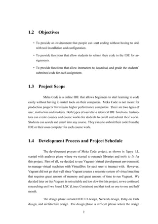 1.2 Objectives
• To provide an environment that people can start coding without having to deal
with tool installation and configuration.
• To provide functions that allow students to submit their code in the IDE for as-
signments.
• To provide functions that allow instructors to download and grade the students’
submitted code for each assignment.
1.3 Project Scope
Meka Code is a online IDE that allows beginners to start learning to code
easily without having to install tools on their computers. Meka Code is not meant for
production projects that require higher performance computers. There are two types of
user, instructors and students. Both types of users have identical IDE functions. Instruc-
tors can create courses and course works for students to enroll and submit their works.
Students can search and enroll into any course. They can also submit their code from the
IDE or their own computer for each course work.
1.4 Development Process and Project Schedule
The development process of Meka Code project, as shown in figure 1.1,
started with analysis phase where we started to research libraries and tools to fit for
this project. First of all, we decided to use Vagrant (virtual development environment)
to manage virtual machines with VirtualBox for each user to interact with. However,
Vagrant did not go that well since Vagrant creates a separate system of virtual machine
that requires great amount of memory and great amount of time to run Vagrant. We
decided later on that Vagrant is not suitable and too slow for this project, so we continued
researching until we found LXC (Linux Container) and that took us one to one and half
month.
The design phase included IDE UI design, Network design, Ruby on Rails
design, and architecture design. The design phase is difficult phrase where the design
2
 
