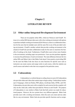 Chapter 2
LITERATURE REVIEW
2.1 Other online Integrated Development Environment
There are two popular online IDEs, which are Nitrous.io and Cloud9. Ni-
trous.io is a online IDE that provides users with a free working environment with options
to purchase multiple working environment.[8] In Nitrous.io, there is a collaboration func-
tion for the users that let multiple users edit the same file in one of the provided work-
ing environment. Cloud9 is another website that provides working environment in the
cloud.[1] Cloud9 also provides collaboration mode for the users to maximize the ben-
efits of working on the cloud. Furthermore, Cloud9 allow users to have more freedom
in the environment, including super user permission. Users can also purchase upgrades
to increase the performance of each environment. The main difference between the two
online IDEs and Meka Code is that Meka Code doesn’t focus purely on providing IDE
for the users but Meka Code also focus on extra functions for specific users such as
instructors can create courses and assign works to each course, while the students can
enroll courses and submit works that were assigned to the particular course.
2.2 Codeacademy
Codeacademy is a website that gives coding classes to users.[2] Codeacademy
also provides slides and videos that contain steps to begin coding. Codeacedemy teaches
up to 6 languages, which are Python, PHP, jQuery, JavaScript, Ruby, HTML, and CSS.
Codeacademy also provides users with a compiler for each exercise but the compiler will
only run the valid code, unlike those provided by Nitrous.io and Cloud9. The purpose
of Codeacademy is very similar to Meka Code that both system was made for educa-
tional purpose. However, the two systems have very different approach. Meka Code
provides users with a working environment, where the users can create and run codes
like in a any environment. Meka Code also provides specific functions such as assign-
5
 