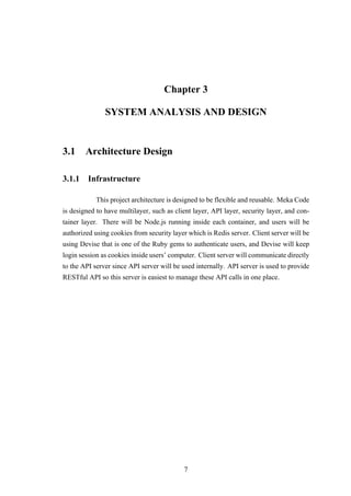 Chapter 3
SYSTEM ANALYSIS AND DESIGN
3.1 Architecture Design
3.1.1 Infrastructure
This project architecture is designed to be flexible and reusable. Meka Code
is designed to have multilayer, such as client layer, API layer, security layer, and con-
tainer layer. There will be Node.js running inside each container, and users will be
authorized using cookies from security layer which is Redis server. Client server will be
using Devise that is one of the Ruby gems to authenticate users, and Devise will keep
login session as cookies inside users’ computer. Client server will communicate directly
to the API server since API server will be used internally. API server is used to provide
RESTful API so this server is easiest to manage these API calls in one place.
7
 