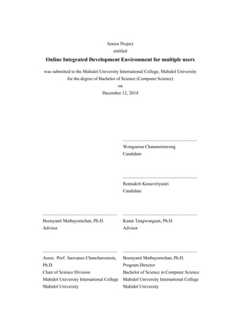 Senior Project
entitled
Online Integrated Development Environment for multiple users
was submitted to the Mahidol University International College, Mahidol University
for the degree of Bachelor of Science (Computer Science)
on
December 12, 2014
.................................................................
Wongsarun Chatamornwong
Candidate
.................................................................
Ronnakrit Kunaviriyasiri
Candidate
.................................................................
Boonyanit Mathayomchan, Ph.D.
Advisor
.................................................................
Kanat Tangwongsan, Ph.D.
Advisor
.................................................................
Assoc. Prof. Saovanee Chancharoensin,
Ph.D.
Chair of Science Division
Mahidol University International College
Mahidol University
.................................................................
Boonyanit Mathayomchan, Ph.D.
Program Director
Bachelor of Science in Computer Science
Mahidol University International College
Mahidol University
 