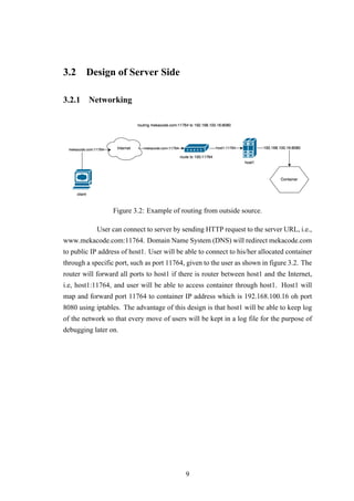 3.2 Design of Server Side
3.2.1 Networking
Figure 3.2: Example of routing from outside source.
User can connect to server by sending HTTP request to the server URL, i.e.,
www.mekacode.com:11764. Domain Name System (DNS) will redirect mekacode.com
to public IP address of host1. User will be able to connect to his/her allocated container
through a specific port, such as port 11764, given to the user as shown in figure 3.2. The
router will forward all ports to host1 if there is router between host1 and the Internet,
i.e, host1:11764, and user will be able to access container through host1. Host1 will
map and forward port 11764 to container IP address which is 192.168.100.16 oh port
8080 using iptables. The advantage of this design is that host1 will be able to keep log
of the network so that every move of users will be kept in a log file for the purpose of
debugging later on.
9
 