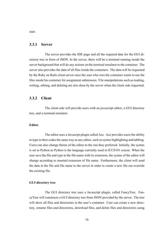 start.
3.3.1 Server
The server provides the IDE page and all the required data for the GUI di-
rectory tree in form of JSON. In the server, there will be a terminal running inside the
server background that will do any actions on the terminal emulator to the container. The
server also provides the data of all files inside the containers. The data will be requested
by the Ruby on Rails client server once the user who own the container wants to use the
files inside his container for assignment submission. File manipulations such as reading,
writing, editing, and deleting are also done by the server when the client side requested.
3.3.2 Client
The client side will provide users with an javascript editor, a GUI directory
tree, and a terminal emulator.
Editor
The editor uses a Javascipt plugin called Ace. Ace provides users the ability
to type in their codes the same way as any editor, such as syntax highlighting and tabbing.
Users can also change theme of the editor to the one they preferred. Initially, the syntax
is set to Python as Python is the language currently used in ICCS101 course. When the
user save the file and type in the file name with its extension, the syntax of the editor will
change according to inserted extension of file name. Furthermore, the client will send
the data in the file and file name to the server in order to create a new file ora override
the existing file.
GUI directory tree
The GUI directory tree uses a Javascript plugin, called FancyTree. Fan-
cyTree will constructs a GUI directory tree from JSON provided by the server. The tree
will show all files and directories in the user’s container. User can create a new direc-
tory, rename files and directories, download files, and delete files and directories using
16
 