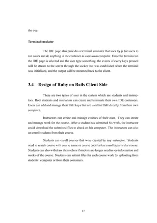 the tree.
Terminal emulator
The IDE page also provides a terminal emulator that uses tty.js for users to
run codes and do anything in the container as users own computer. Once the terminal on
the IDE page is selected and the user type something, the events of every keys pressed
will be stream to the server through the socket that was established when the terminal
was initialized, and the output will be streamed back to the client.
3.4 Design of Ruby on Rails Client Side
There are two types of user in the system which are students and instruc-
tors. Both students and instructors can create and terminate their own IDE containers.
Users can add and manage their SSH keys that are used for SSH directly from their own
computer.
Instructors can create and manage courses of their own. They can create
and manage work for the course. After a student has submitted his work, the instructor
could download the submitted files to check on his computer. The instructors can also
un-enroll students from their course.
Students can enroll courses that were created by any instructor. Students
need to search course with course name or course code before enroll a particular course.
Students can also withdraw themselves if students no longer need to see information and
works of the course. Students can submit files for each course work by uploading from
students’ computer or from their containers.
17
 