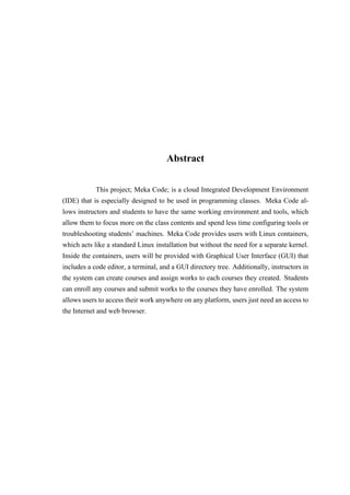 Abstract
This project; Meka Code; is a cloud Integrated Development Environment
(IDE) that is especially designed to be used in programming classes. Meka Code al-
lows instructors and students to have the same working environment and tools, which
allow them to focus more on the class contents and spend less time configuring tools or
troubleshooting students’ machines. Meka Code provides users with Linux containers,
which acts like a standard Linux installation but without the need for a separate kernel.
Inside the containers, users will be provided with Graphical User Interface (GUI) that
includes a code editor, a terminal, and a GUI directory tree. Additionally, instructors in
the system can create courses and assign works to each courses they created. Students
can enroll any courses and submit works to the courses they have enrolled. The system
allows users to access their work anywhere on any platform, users just need an access to
the Internet and web browser.
 
