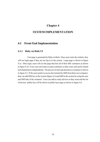 Chapter 4
SYSTEM IMPLEMENTATION
4.1 Front End Implementation
4.1.1 Ruby on Rails UI
User page is generated by Ruby on Rails. Once users enter the website, they
will see login page if they are not log in to the system. Login page is shown in figure
4.1a. After login, users will see the page that lists all of their IDE containers as shown
in figure 4.1b. Every user can create as many containers as they want, and can be started
and shutted down independently. The process of start and shut down a container is shown
in figure 4.2. If the users prefer to access the terminal by SSH from their own computer,
they can add SSH key to the system (figure 4.3) and SSH to the system by using the user
and SSH link of the container. Users can add as many devices as they want and the list
of devices’ public key will be shown in public keys page as shown in figure 4.4.
24
 
