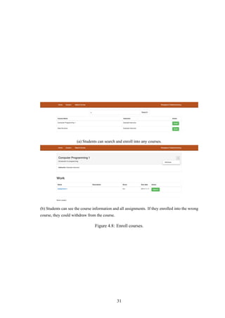 (a) Students can search and enroll into any courses.
(b) Students can see the course information and all assignments. If they enrolled into the wrong
course, they could withdraw from the course.
Figure 4.8: Enroll courses.
31
 