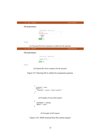 (a) Choosing file from containers to submit for the question.
(b) Upload files from computer for the question.
Figure 4.9: Selecting file to submit for assignment question.
(a) Example of successful request.
(b) Example of fail request.
Figure 4.10: JSON returned from file content request.
32
 