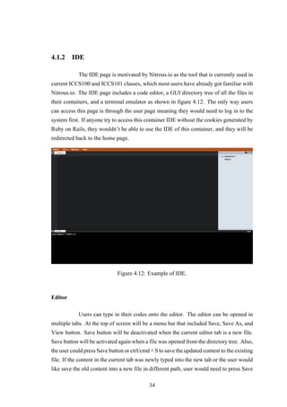4.1.2 IDE
The IDE page is motivated by Nitrous.io as the tool that is currently used in
current ICCS100 and ICCS101 classes, which most users have already got familiar with
Nitrous.io. The IDE page includes a code editor, a GUI directory tree of all the files in
their containers, and a terminal emulator as shown in figure 4.12. The only way users
can access this page is through the user page meaning they would need to log in to the
system first. If anyone try to access this container IDE without the cookies generated by
Ruby on Rails, they wouldn’t be able to use the IDE of this container, and they will be
redirected back to the home page.
Figure 4.12: Example of IDE.
Editor
Users can type in their codes onto the editor. The editor can be opened in
multiple tabs. At the top of screen will be a menu bar that included Save, Save As, and
View button. Save button will be deactivated when the current editor tab is a new file.
Save button will be activated again when a file was opened from the directory tree. Also,
the user could press Save button or ctrl/cmd + S to save the updated content to the existing
file. If the content in the current tab was newly typed into the new tab or the user would
like save the old content into a new file in different path, user would need to press Save
34
 