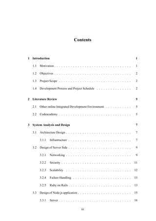 Contents
1 Introduction 1
1.1 Motivation . . . . . . . . . . . . . . . . . . . . . . . . . . . . . . . . . 1
1.2 Objectives . . . . . . . . . . . . . . . . . . . . . . . . . . . . . . . . . 2
1.3 Project Scope . . . . . . . . . . . . . . . . . . . . . . . . . . . . . . . 2
1.4 Development Process and Project Schedule . . . . . . . . . . . . . . . 2
2 Literature Review 5
2.1 Other online Integrated Development Environment . . . . . . . . . . . 5
2.2 Codeacademy . . . . . . . . . . . . . . . . . . . . . . . . . . . . . . . 5
3 System Analysis and Design 7
3.1 Architecture Design . . . . . . . . . . . . . . . . . . . . . . . . . . . . 7
3.1.1 Infrastructure . . . . . . . . . . . . . . . . . . . . . . . . . . . 7
3.2 Design of Server Side . . . . . . . . . . . . . . . . . . . . . . . . . . . 9
3.2.1 Networking . . . . . . . . . . . . . . . . . . . . . . . . . . . . 9
3.2.2 Security . . . . . . . . . . . . . . . . . . . . . . . . . . . . . . 11
3.2.3 Scalability . . . . . . . . . . . . . . . . . . . . . . . . . . . . 12
3.2.4 Failure Handling . . . . . . . . . . . . . . . . . . . . . . . . . 13
3.2.5 Ruby on Rails . . . . . . . . . . . . . . . . . . . . . . . . . . . 13
3.3 Design of Node.js application . . . . . . . . . . . . . . . . . . . . . . . 15
3.3.1 Server . . . . . . . . . . . . . . . . . . . . . . . . . . . . . . . 16
iii
 