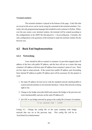 Terminal emulator
The terminal emulator is placed at the bottom of the page. Code files that
are saved on the server can be run by using the command in the terminal emulator. Cur-
rently, the only programming language that installed in each container is Python. When-
ever the user create a new terminal window, the terminal will be created according to
the configurations in the JSON file that placed in ∼/.tty.js/config.json. Currently, the
only configuration is the geometry of the terminal to make the terminal window fits the
browser size.
4.2 Back End Implementation
4.2.1 Networking
Users should be able to connect to container via port that mapped static IP
address of the host with public IP address, and the host will act as a router that map
container’s IP address with host static IP address from container’s point of view. There
are few steps to setup network. If the system have public IP address, port forwarding
from internal IP address to public IP address port will be necessary for this project to
work.
1. Set static IP address for host server with the standard network interface(eth0) or
custom network interface in /etc/network/interfaces. Check if the network working
right or not.
2. Change to the bridge network(virbr0) and connect the bridge to the previous net-
work interface(eth0), and also set the static IP address.[5]
3. Set LXC to use bridge network by going to the config file of master of container.
$ lxc . network . l i n k = v i r b r 0
Listing 4.1: Change the config file of the main container with bridge
network that was set in the previous step. This config file will be in
.local/share/lxc/containername/
44
 