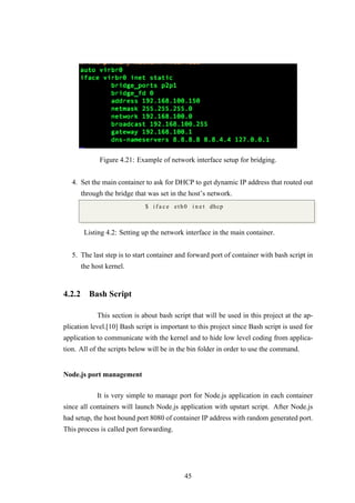 Figure 4.21: Example of network interface setup for bridging.
4. Set the main container to ask for DHCP to get dynamic IP address that routed out
through the bridge that was set in the host’s network.
$ i f a c e eth0 i n e t dhcp
Listing 4.2: Setting up the network interface in the main container.
5. The last step is to start container and forward port of container with bash script in
the host kernel.
4.2.2 Bash Script
This section is about bash script that will be used in this project at the ap-
plication level.[10] Bash script is important to this project since Bash script is used for
application to communicate with the kernel and to hide low level coding from applica-
tion. All of the scripts below will be in the bin folder in order to use the command.
Node.js port management
It is very simple to manage port for Node.js application in each container
since all containers will launch Node.js application with upstart script. After Node.js
had setup, the host bound port 8080 of container IP address with random generated port.
This process is called port forwarding.
45
 