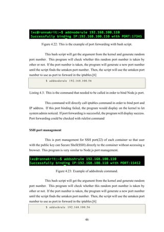 Figure 4.22: This is the example of port forwarding with bash script.
This bash script will get the argument from the kernel and generate random
port number. This program will check whether this random port number is taken by
other or not. If the port number is taken, the program will generate a new port number
until the script finds the untaken port number. Then, the script will use the untaken port
number to use as port to forward in the iptables.[6]
$ addnoderule 192.168.100.56
Listing 4.3: This is the command that needed to be called in order to bind Node.js port.
This command will directly call iptables command in order to bind port and
IP address. If this port binding failed, the program would display on the kernel to let
system admin noticed. If port forwarding is successful, the program will display success.
Port forwarding could be checked with rulelist command
SSH port management
This is port management for SSH port(22) of each container so that user
with the public key can Secure Shell(SSH) directly to the container without accessing a
browser. This program is very similar to Node.js port management.
Figure 4.23: Example of addsshrule command.
This bash script will get the argument from the kernel and generate random
port number. This program will check whether this random port number is taken by
other or not. If the port number is taken, the program will generate a new port number
until the script finds the untaken port number. Then, the script will use the untaken port
number to use as port to forward in the iptables.[6]
$ a d d s s h r u l e 192.168.100.56
46
 