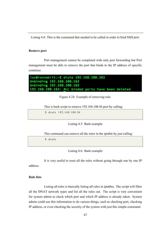 Listing 4.4: This is the command that needed to be called in order to bind SSH port.
Remove port
Port management cannot be completed with only port forwarding but Port
management must be able to remove the port that binds to the IP address of specific
container.
Figure 4.24: Example of removing rule.
This is bash script to remove 192.168.100.56 port by calling:
$ d r u l e 192.168.100.56
Listing 4.5: Bash example
This command can remove all the rules in the iptable by just calling:
$ d r u l e
Listing 4.6: Bash example
It is very useful to reset all the rules without going through one by one IP
address.
Rule lists
Listing all rules is basically listing all rules in iptables. The script will filter
all the DNAT network types and list all the rules out. The script is very convenient
for system admin to check which port and which IP address is already taken. System
admin could use this information to do various things, such as checking port, checking
IP address, or even checking the security of the system with just this simple command.
47
 