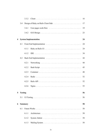 3.3.2 Client . . . . . . . . . . . . . . . . . . . . . . . . . . . . . . . 16
3.4 Design of Ruby on Rails Client Side . . . . . . . . . . . . . . . . . . . 17
3.4.1 User pages work flow . . . . . . . . . . . . . . . . . . . . . . 19
3.4.2 GUI Design . . . . . . . . . . . . . . . . . . . . . . . . . . . . 23
4 System Implementation 24
4.1 Front End Implementation . . . . . . . . . . . . . . . . . . . . . . . . 24
4.1.1 Ruby on Rails UI . . . . . . . . . . . . . . . . . . . . . . . . . 24
4.1.2 IDE . . . . . . . . . . . . . . . . . . . . . . . . . . . . . . . . 34
4.2 Back End Implementation . . . . . . . . . . . . . . . . . . . . . . . . 44
4.2.1 Networking . . . . . . . . . . . . . . . . . . . . . . . . . . . . 44
4.2.2 Bash Script . . . . . . . . . . . . . . . . . . . . . . . . . . . . 45
4.2.3 Container . . . . . . . . . . . . . . . . . . . . . . . . . . . . . 48
4.2.4 Redis . . . . . . . . . . . . . . . . . . . . . . . . . . . . . . . 52
4.2.5 Rails API . . . . . . . . . . . . . . . . . . . . . . . . . . . . . 52
4.2.6 Nginx . . . . . . . . . . . . . . . . . . . . . . . . . . . . . . . 55
5 Testing 56
5.1 UI Testing . . . . . . . . . . . . . . . . . . . . . . . . . . . . . . . . . 56
6 Summary 58
6.1 Future Works . . . . . . . . . . . . . . . . . . . . . . . . . . . . . . . 58
6.1.1 Architecture . . . . . . . . . . . . . . . . . . . . . . . . . . . . 58
6.1.2 System Admin . . . . . . . . . . . . . . . . . . . . . . . . . . 58
6.1.3 Mailing System . . . . . . . . . . . . . . . . . . . . . . . . . . 58
iv
 
