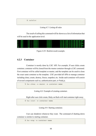 $ r u l e l i s t
Listing 4.7: Listing all rules
The result of calling this command will be shown as a list of information that
will be used in the application level.
Figure 4.25: Rulelist result example.
4.2.3 Container
Container is mostly done by LXC API. For example, If user clicks create
container, container will be cloned from the master container through a LXC command.
First container will be called template or master, and the template can be used to clone
the exact same container as the template. LXC provided all APIs to manage container
including clone, create, destroy, freeze, snapshot, etc. Inside each container will consist
of several components such as, authentication part, or Node.js.
$ lxc−clone −o master −n c o n t a i n e r −name
Listing 4.8: Example of creating container.
Right after user click create, Ruby on Rails will start container right away.
$ lxc−s t a r t −n c o n t a i n e r −name
Listing 4.9: Starting container.
User can shutdown whenever they want. The command of shutting down
container is similar to starting container.
$ lxc−stop −n c o n t a i n e r −name
48
 