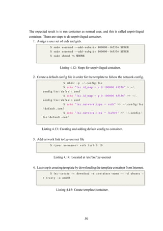 The expected result is to run container as normal user, and this is called unprivileged
container. There are steps to do unprivileged container.
1. Assign a user set of uids and gids.
$ sudo usermod −−add−subuids 100000−165536 $USER
$ sudo usermod −−add−subgids 100000−165536 $USER
$ sudo chmod +x $HOME
Listing 4.12: Steps for unprivileged container.
2. Create a default config file in order for the template to follow the network config.
$ mkdir −p ~ / . c onfig / lxc
$ echo ” lxc . id_map = u 0 100000 65536 ” > ~ / .
config / lxc / d e f a u l t . conf
$ echo ” lxc . id_map = g 0 100000 65536 ” >> ~ / .
config / lxc / d e f a u l t . conf
$ echo ” lxc . network . type = veth ” >> ~ / . co nfig / lxc
/ d e f a u l t . conf
$ echo ” lxc . network . l i n k = lxc br0 ” >> ~ / . c onf ig /
lxc / d e f a u l t . conf
Listing 4.13: Creating and adding default config to container.
3. Add network link to lxc-usernet file
$ <your username > veth l xcb r0 10
Listing 4.14: Located at /etc/lxc/lxc-usernet
4. Last step is creating template by downloading the template container from Internet.
$ lxc−c r e a t e −t download −n c o n t a i n e r −name −− −d ubuntu −
r t r u s t y −a amd64
Listing 4.15: Create template container.
50
 