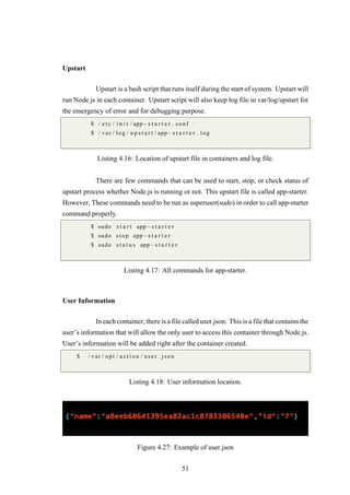 Upstart
Upstart is a bash script that runs itself during the start of system. Upstart will
run Node.js in each container. Upstart script will also keep log file in var/log/upstart for
the emergency of error and for debugging purpose.
$ / e t c / i n i t / app−s t a r t e r . conf
$ / var / log / u p s t a r t / app−s t a r t e r . log
Listing 4.16: Location of upstart file in containers and log file.
There are few commands that can be used to start, stop, or check status of
upstart process whether Node.js is running or not. This upstart file is called app-starter.
However, These commands need to be run as superuser(sudo) in order to call app-starter
command properly.
$ sudo s t a r t app−s t a r t e r
$ sudo stop app−s t a r t e r
$ sudo s t a t u s app−s t a r t e r
Listing 4.17: All commands for app-starter.
User Information
In each container, there is a file called user.json. This is a file that contains the
user’s information that will allow the only user to access this container through Node.js.
User’s information will be added right after the container created.
$ / var / opt / a c t i o n / user . json
Listing 4.18: User information location.
Figure 4.27: Example of user.json
51
 