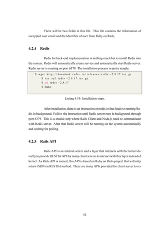 There will be two fields in this file. This file contains the information of
encrypted user email and the Identifier of user from Ruby on Rails.
4.2.4 Redis
Redis for back-end implementation is nothing much but to install Redis into
the system. Redis will automatically create service and automatically start Redis server.
Redis server is running on port 6379. The installation process is pretty simple.
$ wget h t t p : / / download . r e d i s . io / r e l e a s e s / r e d i s −2.8.17. t a r . gz
$ t a r xzf r e di s −2.8.17. t a r . gz
$ cd r ed i s −2.8.17
$ make
Listing 4.19: Installation steps.
After installation, there is an instruction on redis.io that leads to running Re-
dis in background. Follow the instruction until Redis server runs in background through
port 6379. This is a crucial step where Rails Client and Node.js need to communicate
with Redis server. After that Redis server will be running on the system automatically
and waiting for polling.
4.2.5 Rails API
Rails API is an internal server and a layer that interacts with the kernel di-
rectly to provide RESTful API for many client servers to interact with this layer instead of
kernel. As Rails API is named, this API is based on Ruby on Rails project that will only
return JSON on RESTful method. There are many APIs provided for client server to re-
52
 
