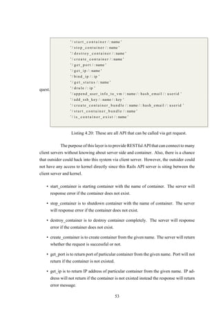 quest.
’/ s t a r t _ c o n t a i n e r / : name ’
’/ s t o p _ c o n t a i n e r / : name ’
’/ d e s t r o y _ c o n t a i n e r / : name ’
’/ c r e a t e _ c o n t a i n e r / : name ’
’/ g e t _ p o r t / : name ’
’/ g e t _ i p / : name ’
’/ bind_ip / : ip ’
’/ g e t _ s t a t u s / : name ’
’/ d r u l e / : ip ’
’/ append_user_info_to_vm / : name / : hash_email / : userid ’
’/ add_ssh_key / : name / : key ’
’/ c r e a t e _ c o n t a i n e r _ b u n d l e / : name / : hash_email / : userid ’
’/ s t a r t _ c o n t a i n e r _ b u n d l e / : name ’
’/ i s _ c o n t a i n e r _ e x i s t / : name ’
Listing 4.20: These are all API that can be called via get request.
The purpose of this layer is to provide RESTful API that can connect to many
client servers without knowing about server side and container. Also, there is a chance
that outsider could hack into this system via client server. However, the outsider could
not have any access to kernel directly since this Rails API server is siting between the
client server and kernel.
• start_container is starting container with the name of container. The server will
response error if the container does not exist.
• stop_container is to shutdown container with the name of container. The server
will response error if the container does not exist.
• destroy_container is to destroy container completely. The server will response
error if the container does not exist.
• create_container is to create container from the given name. The server will return
whether the request is successful or not.
• get_port is to return port of particular container from the given name. Port will not
return if the container is not existed.
• get_ip is to return IP address of particular container from the given name. IP ad-
dress will not return if the container is not existed instead the response will return
error message.
53
 