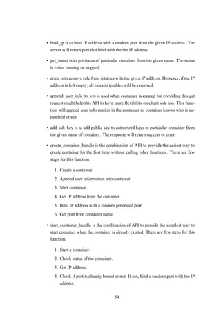 • bind_ip is to bind IP address with a random port from the given IP address. The
server will return port that bind with the the IP address.
• get_status is to get status of particular container from the given name. The status
is either running or stopped.
• drule is to remove rule from iptables with the given IP address. However, if the IP
address is left empty, all rules in iptables will be removed.
• append_user_info_to_vm is used when container is created but providing this get
request might help this API to have more flexibility on client side too. This func-
tion will append user information in the container so container knows who is au-
thorized or not.
• add_ssh_key is to add public key to authorized keys in particular container from
the given name of container. The response will return success or error.
• create_container_bundle is the combination of API to provide the easiest way to
create container for the first time without calling other functions. There are few
steps for this function.
1. Create a container.
2. Append user information into container.
3. Start container.
4. Get IP address from the container.
5. Bind IP address with a random generated port.
6. Get port from container name.
• start_container_bundle is the combination of API to provide the simplest way to
start container when the container is already existed. There are few steps for this
function.
1. Start a container.
2. Check status of the container.
3. Get IP address.
4. Check if port is already bound or not. If not, bind a random port with the IP
address.
54
 