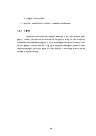5. Get port from container.
• is_container_exist is to check whether container existed or not.
4.2.6 Nginx
Nginx is a web server that is used with passenger to work with Ruby on Rails
project. Normal configuration would work for this project. Ruby on Rails is special
where the system admin need to point to the location of project to public folder in Ruby
on Rails project. Ruby on Rails will keep log in the production.log and nginx will keep
log file in opt/nginx/log folder. Nginx will limit resource of what Ruby on Rails can do
in order to provide security.
55
 