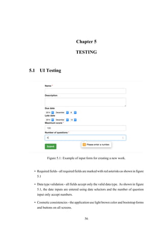 Chapter 5
TESTING
5.1 UI Testing
Figure 5.1: Example of input form for creating a new work.
• Required fields - all required fields are marked with red asterisks as shown in figure
5.1
• Data type validation - all fields accept only the valid data type. As shown in figure
5.1, the date inputs are entered using date selectors and the number of question
input only accept numbers.
• Cosmetic consistencies - the application use light brown color and bootstrap forms
and buttons on all screens.
56
 