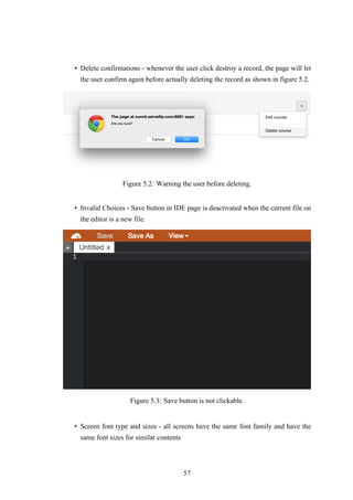 • Delete confirmations - whenever the user click destroy a record, the page will let
the user confirm again before actually deleting the record as shown in figure 5.2.
Figure 5.2: Warning the user before deleting.
• Invalid Choices - Save button in IDE page is deactivated when the current file on
the editor is a new file.
Figure 5.3: Save button is not clickable.
• Screen font type and sizes - all screens have the same font family and have the
same font sizes for similar contents
57
 