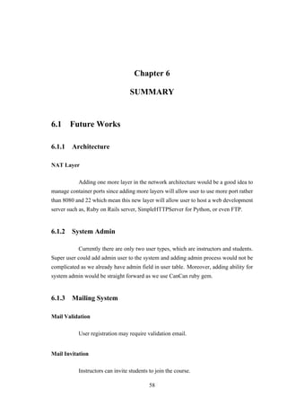 Chapter 6
SUMMARY
6.1 Future Works
6.1.1 Architecture
NAT Layer
Adding one more layer in the network architecture would be a good idea to
manage container ports since adding more layers will allow user to use more port rather
than 8080 and 22 which mean this new layer will allow user to host a web development
server such as, Ruby on Rails server, SimpleHTTPServer for Python, or even FTP.
6.1.2 System Admin
Currently there are only two user types, which are instructors and students.
Super user could add admin user to the system and adding admin process would not be
complicated as we already have admin field in user table. Moreover, adding ability for
system admin would be straight forward as we use CanCan ruby gem.
6.1.3 Mailing System
Mail Validation
User registration may require validation email.
Mail Invitation
Instructors can invite students to join the course.
58
 