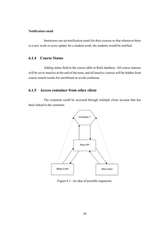 Notification email
Instructors can set notification email for their courses so that whenever there
is a new work or score update for a student work, the students would be notified.
6.1.4 Course Status
Adding status field to the course table in Rails database. All course statuses
will be set to inactive at the end of the term, and all inactive courses will be hidden from
course search results for enrollment to avoid confusion.
6.1.5 Access container from other client
The container could be accessed through multiple client account that has
been linked to the container.
Figure 6.1: An idea of possible expansion.
59
 