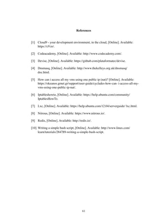 References
[1] Cloud9 - your development environment, in the cloud, [Online]. Available:
https://c9.io/.
[2] Codeacademy, [Online]. Available: http://www.codecademy.com/.
[3] Devise, [Online]. Available: https://github.com/plataformatec/devise.
[4] Dnsmasq, [Online]. Available: http://www.thekelleys.org.uk/dnsmasq/
doc.html.
[5] How can i access all my vms using one public ip (nat)? [Online]. Available:  
https://okeanos.grnet.gr/support/user-guide/cyclades-how-can- i-access-all-my-
vms-using-one-public-ip-nat/.
[6] Iptableshowto, [Online]. Available: https://help.ubuntu.com/community/
IptablesHowTo.
[7] Lxc, [Online]. Available: https://help.ubuntu.com/12.04/serverguide/ lxc.html.
[8] Nitrous, [Online]. Available: https://www.nitrous.io/.
[9] Redis, [Online]. Available: http://redis.io/.
[10] Writing a simple bash script, [Online]. Available: http://www.linux.com/  
learn/tutorials/284789-writing-a-simple-bash-script.
61
 