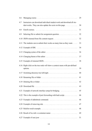 4.6 Managing course. . . . . . . . . . . . . . . . . . . . . . . . . . . . . . 29
4.7 Instructors can download individual student work and download all stu-
dent works. They can also update the score on this page. . . . . . . . . 30
4.8 Enroll courses. . . . . . . . . . . . . . . . . . . . . . . . . . . . . . . 31
4.9 Selecting file to submit for assignment question. . . . . . . . . . . . . . 32
4.10 JSON returned from file content request. . . . . . . . . . . . . . . . . . 32
4.11 The students can re-submit their works as many time as they want. . . . 33
4.12 Example of IDE. . . . . . . . . . . . . . . . . . . . . . . . . . . . . . 34
4.13 Changing syntax of the editor . . . . . . . . . . . . . . . . . . . . . . . 36
4.14 Changing theme of the editor . . . . . . . . . . . . . . . . . . . . . . . 37
4.15 Example of returned JSON. . . . . . . . . . . . . . . . . . . . . . . . . 38
4.16 Right click on the tree node will show a context menu with pre-defined
options. . . . . . . . . . . . . . . . . . . . . . . . . . . . . . . . . . . 39
4.17 Switching directory tree left/right . . . . . . . . . . . . . . . . . . . . . 40
4.18 Renaming file or folder . . . . . . . . . . . . . . . . . . . . . . . . . . 41
4.19 Deleting file or folder . . . . . . . . . . . . . . . . . . . . . . . . . . . 42
4.20 Download file . . . . . . . . . . . . . . . . . . . . . . . . . . . . . . . 43
4.21 Example of network interface setup for bridging. . . . . . . . . . . . . 45
4.22 This is the example of port forwarding with bash script. . . . . . . . . . 46
4.23 Example of addsshrule command. . . . . . . . . . . . . . . . . . . . . 46
4.24 Example of removing rule. . . . . . . . . . . . . . . . . . . . . . . . . 47
4.25 Rulelist result example. . . . . . . . . . . . . . . . . . . . . . . . . . . 48
4.26 Result of lxc-info -n container-name . . . . . . . . . . . . . . . . . . . 49
4.27 Example of user.json . . . . . . . . . . . . . . . . . . . . . . . . . . . 51
vii
 