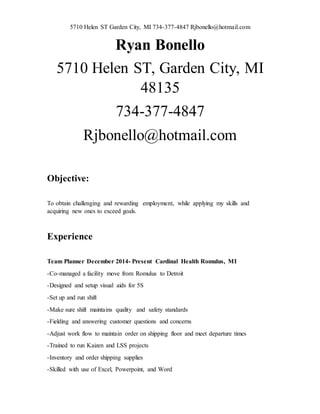 5710 Helen ST Garden City, MI 734-377-4847 Rjbonello@hotmail.com
Ryan Bonello
5710 Helen ST, Garden City, MI
48135
734-377-4847
Rjbonello@hotmail.com
Objective:
To obtain challenging and rewarding employment, while applying my skills and
acquiring new ones to exceed goals.
Experience
Team Planner December 2014- Present Cardinal Health Romulus, MI
-Co-managed a facility move from Romulus to Detroit
-Designed and setup visual aids for 5S
-Set up and run shift
-Make sure shift maintains quality and safety standards
-Fielding and answering customer questions and concerns
-Adjust work flow to maintain order on shipping floor and meet departure times
-Trained to run Kaizen and LSS projects
-Inventory and order shipping supplies
-Skilled with use of Excel, Powerpoint, and Word
 