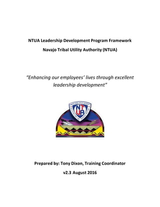 NTUA Leadership Development Program Framework
Navajo Tribal Utility Authority (NTUA)
“Enhancing our employees’ lives through excellent
leadership development”
Prepared by: Tony Dixon, Training Coordinator
v2.3 August 2016
 