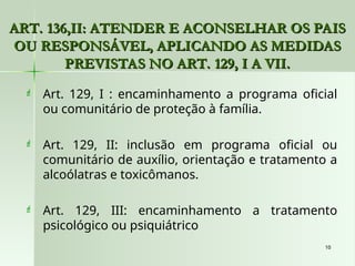 10
10
ART. 136,II: ATENDER E ACONSELHAR OS PAIS
ART. 136,II: ATENDER E ACONSELHAR OS PAIS
OU RESPONSÁVEL, APLICANDO AS MEDIDAS
OU RESPONSÁVEL, APLICANDO AS MEDIDAS
PREVISTAS NO ART. 129, I A VII.
PREVISTAS NO ART. 129, I A VII.
 Art. 129, I : encaminhamento a programa oficial
ou comunitário de proteção à família.
 Art. 129, II: inclusão em programa oficial ou
comunitário de auxílio, orientação e tratamento a
alcoólatras e toxicômanos.
 Art. 129, III: encaminhamento a tratamento
psicológico ou psiquiátrico
 