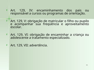 11
11
 Art. 129, IV: encaminhamento dos pais ou
responsável a cursos ou programas de orientação.
 Art. 129, V: obrigação de matricular o filho ou pupilo
e acompanhar sua freqüência e aproveitamento
escolar.
 Art. 129, VI: obrigação de encaminhar a criança ou
adolescente a tratamento especializado.
 Art. 129, VII: advertência.
 