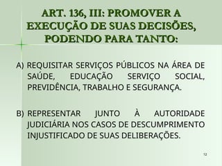 12
12
ART. 136, III: PROMOVER A
ART. 136, III: PROMOVER A
EXECUÇÃO DE SUAS DECISÕES,
EXECUÇÃO DE SUAS DECISÕES,
PODENDO PARA TANTO:
PODENDO PARA TANTO:
A) REQUISITAR SERVIÇOS PÚBLICOS NA ÁREA DE
SAÚDE, EDUCAÇÃO SERVIÇO SOCIAL,
PREVIDÊNCIA, TRABALHO E SEGURANÇA.
B) REPRESENTAR JUNTO À AUTORIDADE
JUDICIÁRIA NOS CASOS DE DESCUMPRIMENTO
INJUSTIFICADO DE SUAS DELIBERAÇÕES.
 