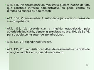 13
13
 ART. 136, IV: encaminhar ao ministério público notícia de fato
que constitua infração administrativa ou penal contra os
direitos da criança ou adolescente;
 ART. 136, V: encaminhar à autoridade judiciária os casos de
sua competência.
 ART. 136, VI: providenciar a medida estabelecida pela
autoridade judiciária, dentre as previstas no art. 101, de I a VI,
para o adolescente autor de ato infracional.
 ART. 136, VII: expedir notificações.
 ART. 136, VIII: requisitar certidões de nascimento e de óbito de
criança ou adolescente, quando necessário.
 