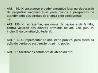 14
14
 ART. 136, IX: assessorar o poder executivo local na elaboração
de propostas orçamentárias para planos e programas de
atendimento dos direitos da criança e do adolescente.
 ART. 136, X: representar, em nome da pessoa e da família,
contra violação dos direitos previstos no art. 220, par. 3º,
inciso II, da constituição federal.
 ART. 136, XI: representar ao ministério público, para efeito da
ação de perda ou suspensão do pátrio poder.
 ART. 95: fiscalizar as entidades de atendimento;
 