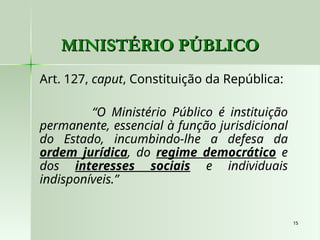 15
15
MINISTÉRIO PÚBLICO
MINISTÉRIO PÚBLICO
Art. 127, caput, Constituição da República:
“O Ministério Público é instituição
permanente, essencial à função jurisdicional
do Estado, incumbindo-lhe a defesa da
ordem jurídica, do regime democrático e
dos interesses sociais e individuais
indisponíveis.”
 
