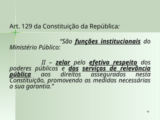 16
16
Art. 129 da Constituição da República:
“São funções institucionais do
Ministério Público:
II – zelar pelo efetivo respeito dos
poderes públicos e dos serviços de relevância
pública aos direitos assegurados nesta
Constituição, promovendo as medidas necessárias
a sua garantia.”
 
