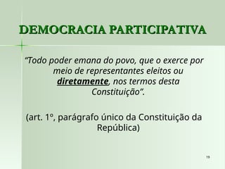 19
19
DEMOCRACIA PARTICIPATIVA
DEMOCRACIA PARTICIPATIVA
“Todo poder emana do povo, que o exerce por
meio de representantes eleitos ou
diretamente, nos termos desta
Constituição”.
(art. 1º, parágrafo único da Constituição da
República)
 